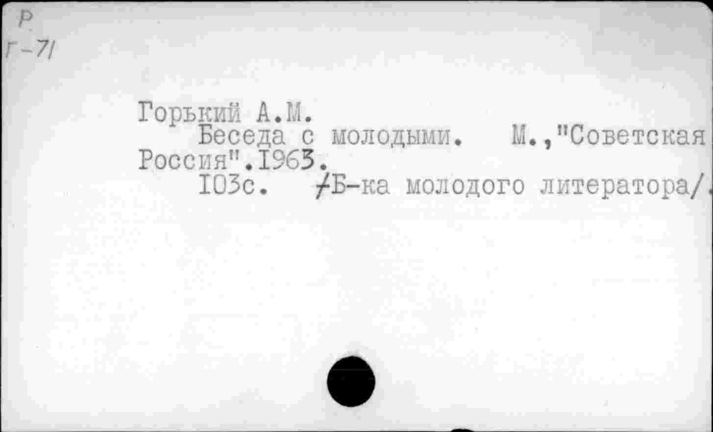 ﻿р
Г-7/
Горький А.М.
Беседа с молодыми. М./’Советская Россия".1965.
103с. /Б-ка молодого литератора/